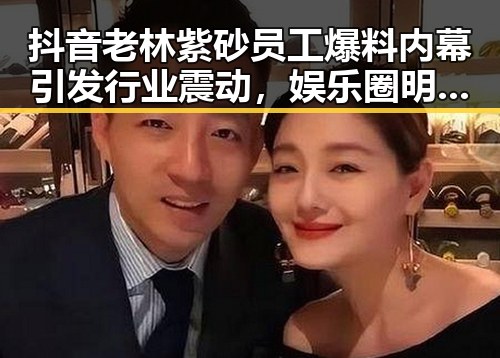 抖音老林紫砂员工爆料内幕引发行业震动，娱乐圈明星与公司动态形成鲜明对比