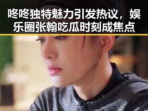 咚咚独特魅力引发热议,娱乐圈张翰吃瓜时刻成焦点