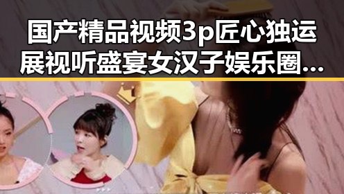国产精品视频3p匠心独运展视听盛宴 女汉子娱乐圈中的风采对比