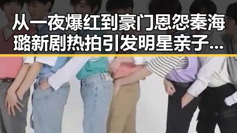从一夜爆红到豪门恩怨秦海璐新剧热拍引发明星亲子关系讨论