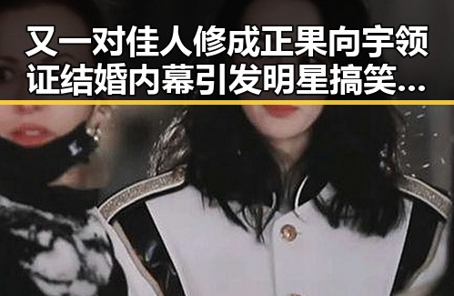 又一对佳人修成正果向宇领证结婚内幕引发明星搞笑瞬间热议
