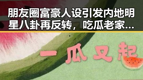 朋友圈富豪人设引发内地明星八卦再反转，吃瓜老家揭秘产业链曝光背后真相