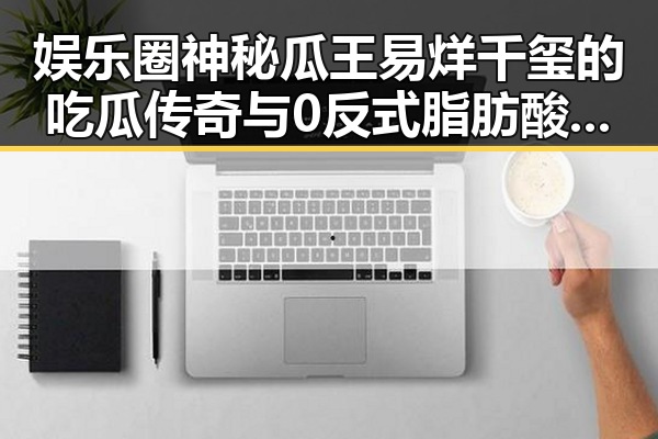 娱乐圈神秘瓜王易烊千玺的吃瓜传奇与0反式脂肪酸真相揭秘
