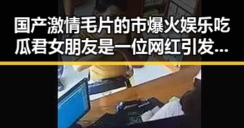 国产激情毛片的市爆火娱乐吃瓜君女朋友是一位网红引发热议